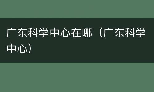 广东科学中心在哪（广东科学中心）