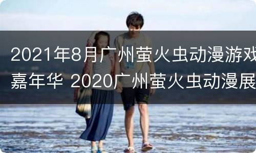 2021年8月广州萤火虫动漫游戏嘉年华 2020广州萤火虫动漫展