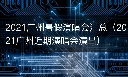 2021广州暑假演唱会汇总（2021广州近期演唱会演出）