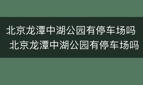 北京龙潭中湖公园有停车场吗 北京龙潭中湖公园有停车场吗