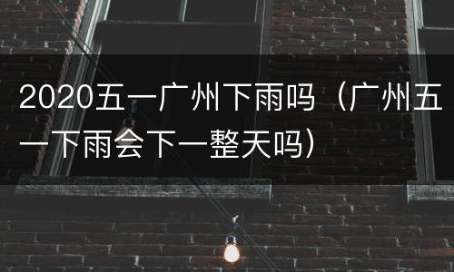 2020五一广州下雨吗（广州五一下雨会下一整天吗）