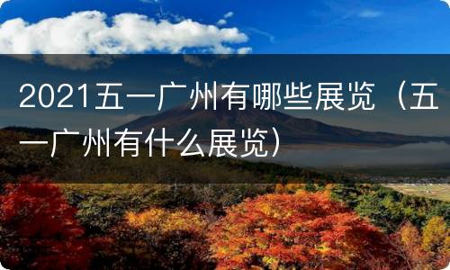 2021五一广州有哪些展览（五一广州有什么展览）