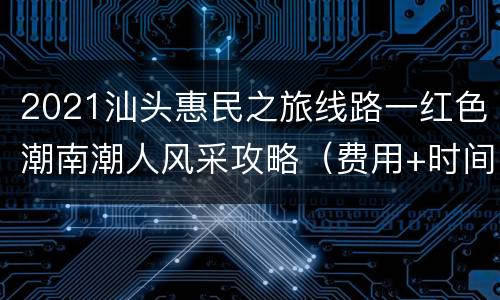 2021汕头惠民之旅线路一红色潮南潮人风采攻略（费用+时间+行程）