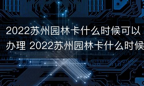 2022苏州园林卡什么时候可以办理 2022苏州园林卡什么时候可以办理的