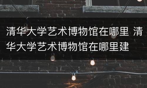 清华大学艺术博物馆在哪里 清华大学艺术博物馆在哪里建