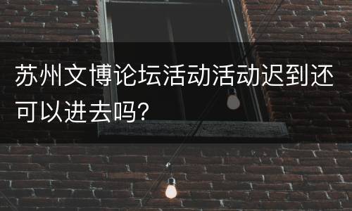 苏州文博论坛活动活动迟到还可以进去吗？