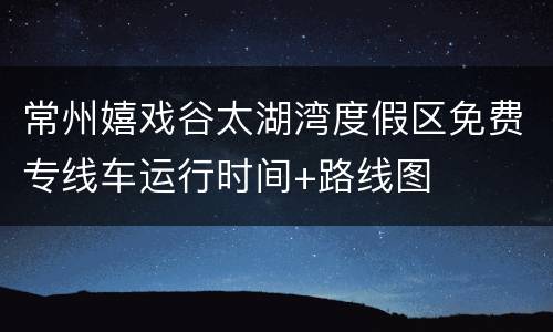 常州嬉戏谷太湖湾度假区免费专线车运行时间+路线图