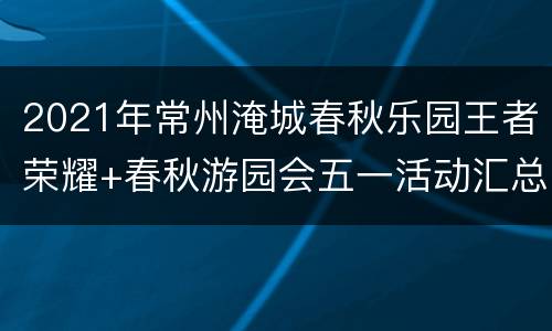 2021年常州淹城春秋乐园王者荣耀+春秋游园会五一活动汇总