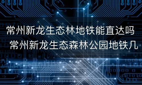 常州新龙生态林地铁能直达吗 常州新龙生态森林公园地铁几号口