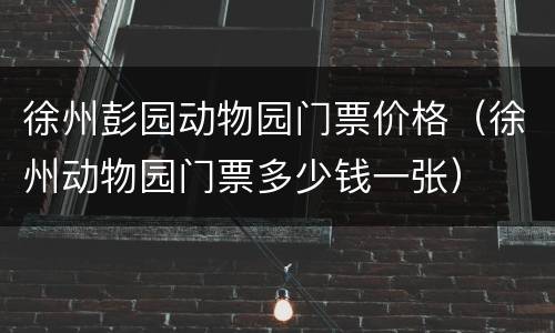 徐州彭园动物园门票价格（徐州动物园门票多少钱一张）