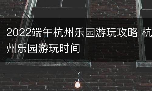 2022端午杭州乐园游玩攻略 杭州乐园游玩时间
