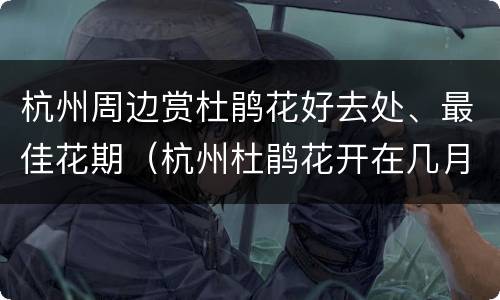 杭州周边赏杜鹃花好去处、最佳花期（杭州杜鹃花开在几月份）
