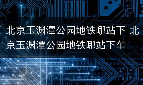 北京玉渊潭公园地铁哪站下 北京玉渊潭公园地铁哪站下车
