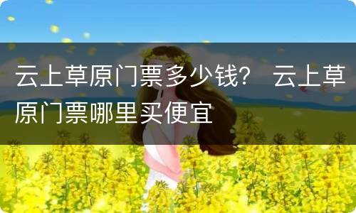 云上草原门票多少钱？ 云上草原门票哪里买便宜