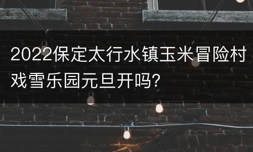 2022保定太行水镇玉米冒险村戏雪乐园元旦开吗？