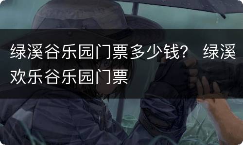 绿溪谷乐园门票多少钱？ 绿溪欢乐谷乐园门票