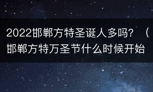 2022邯郸方特圣诞人多吗？（邯郸方特万圣节什么时候开始）