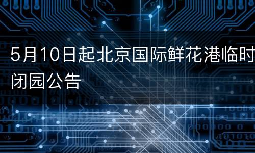 5月10日起北京国际鲜花港临时闭园公告