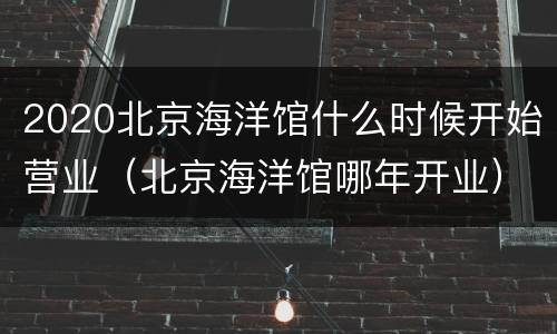 2020北京海洋馆什么时候开始营业（北京海洋馆哪年开业）