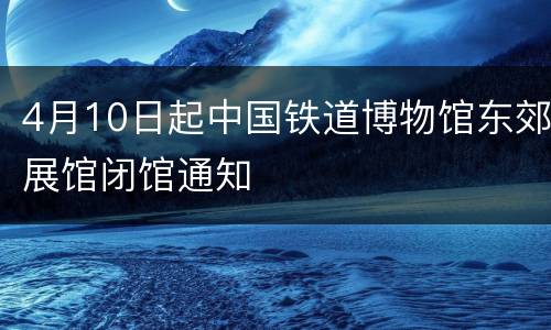 4月10日起中国铁道博物馆东郊展馆闭馆通知