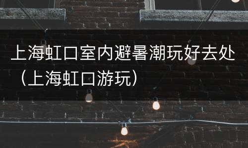 上海虹口室内避暑潮玩好去处（上海虹口游玩）