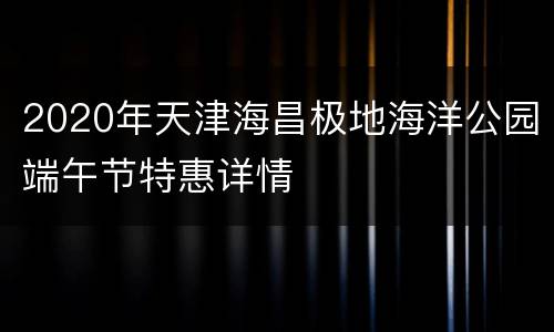 2020年天津海昌极地海洋公园端午节特惠详情