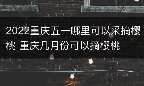 2022重庆五一哪里可以采摘樱桃 重庆几月份可以摘樱桃