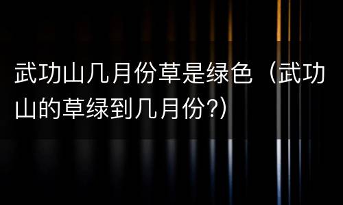 武功山几月份草是绿色（武功山的草绿到几月份?）