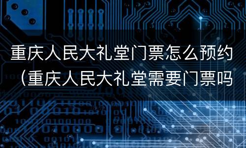 重庆人民大礼堂门票怎么预约（重庆人民大礼堂需要门票吗）