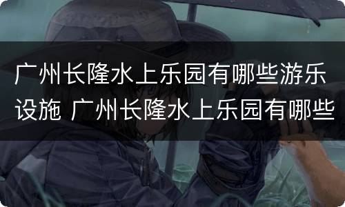 广州长隆水上乐园有哪些游乐设施 广州长隆水上乐园有哪些游乐设施禁止