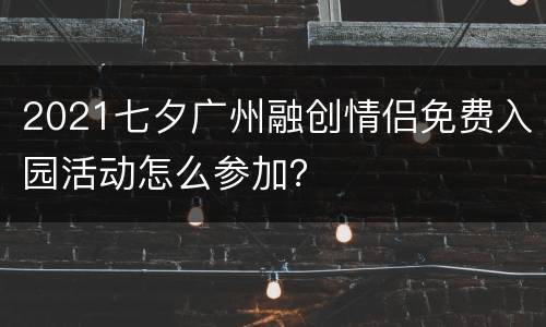 2021七夕广州融创情侣免费入园活动怎么参加？