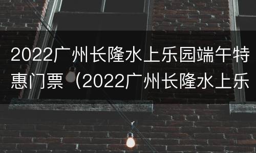 2022广州长隆水上乐园端午特惠门票（2022广州长隆水上乐园端午特惠门票多少）