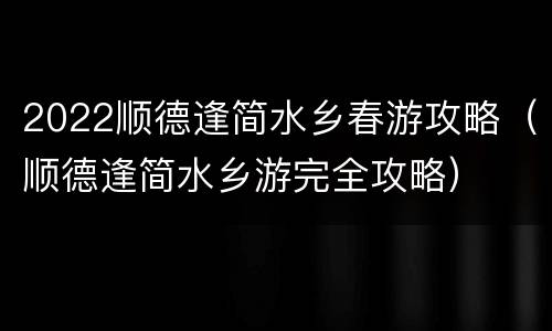 2022顺德逢简水乡春游攻略（顺德逢简水乡游完全攻略）
