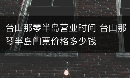 台山那琴半岛营业时间 台山那琴半岛门票价格多少钱
