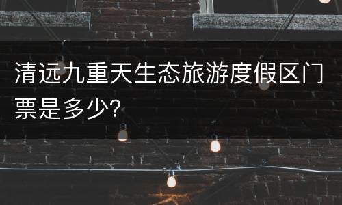 清远九重天生态旅游度假区门票是多少？