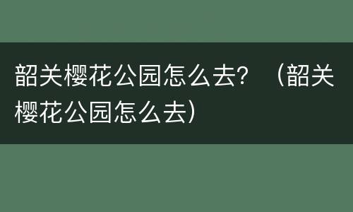 韶关樱花公园怎么去？（韶关樱花公园怎么去）