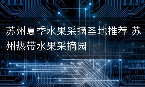 苏州夏季水果采摘圣地推荐 苏州热带水果采摘园