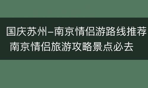 国庆苏州-南京情侣游路线推荐 南京情侣旅游攻略景点必去