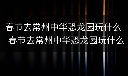 春节去常州中华恐龙园玩什么 春节去常州中华恐龙园玩什么比较好