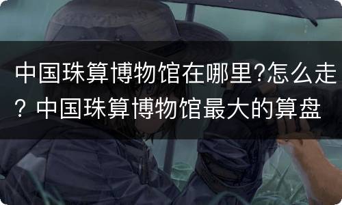中国珠算博物馆在哪里?怎么走? 中国珠算博物馆最大的算盘