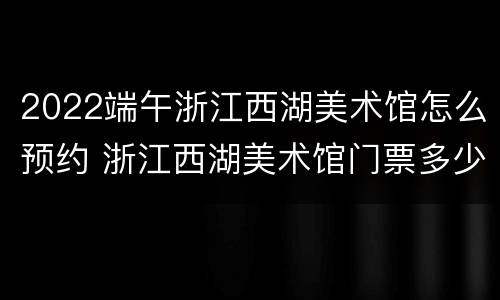 2022端午浙江西湖美术馆怎么预约 浙江西湖美术馆门票多少钱