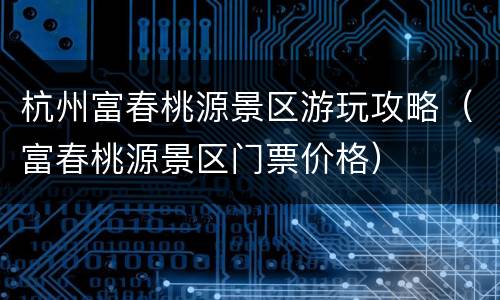 杭州富春桃源景区游玩攻略（富春桃源景区门票价格）