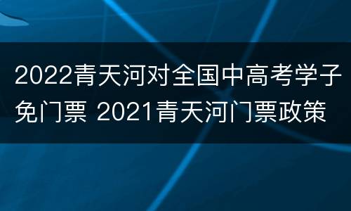 2022青天河对全国中高考学子免门票 2021青天河门票政策
