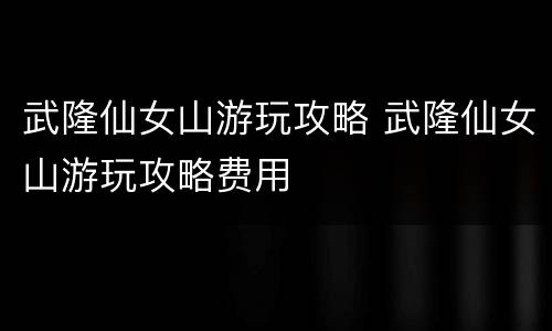 武隆仙女山游玩攻略 武隆仙女山游玩攻略费用