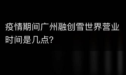 疫情期间广州融创雪世界营业时间是几点？