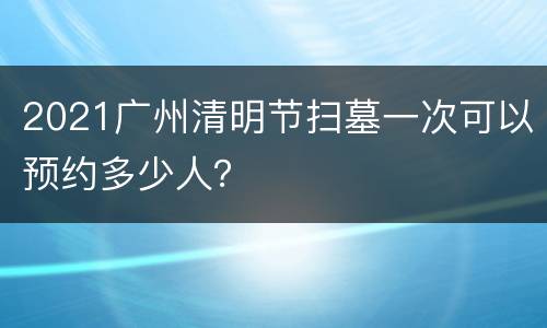 2021广州清明节扫墓一次可以预约多少人？