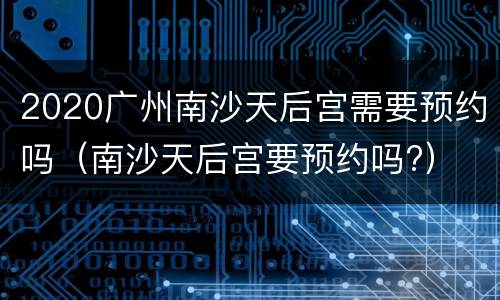 2020广州南沙天后宫需要预约吗（南沙天后宫要预约吗?）