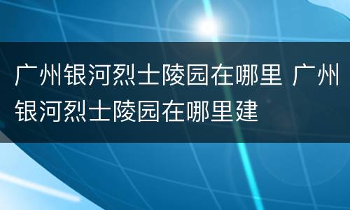 广州银河烈士陵园在哪里 广州银河烈士陵园在哪里建