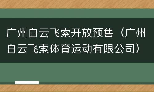 广州白云飞索开放预售（广州白云飞索体育运动有限公司）