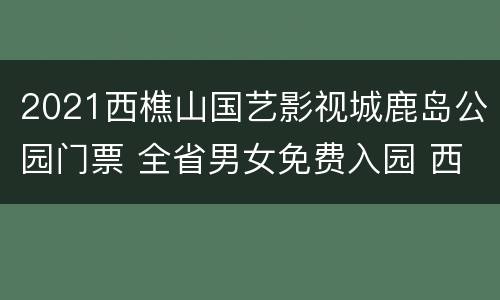 2021西樵山国艺影视城鹿岛公园门票 全省男女免费入园 西樵山国艺影视城